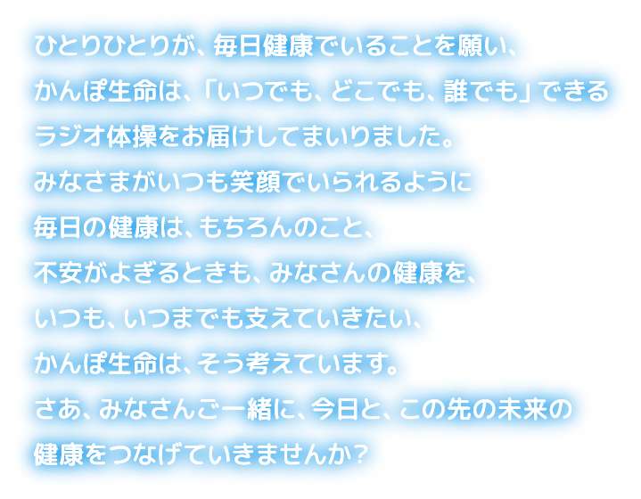 ひとりひとりが、毎日健康でいることを願い、かんぽ生命は、「いつでも、どこでも、誰でも」できるラジオ体操をお届けしてまいりました。みなさまがいつも笑顔でいられるように毎日の健康は、もちろんのこと、不安がよぎるときも、みなさんの健康を、いつも、いつまでも支えていきたい、かんぽ生命は、そう考えています。さあ、みなさんご一緒に、今日と、この先の未来の健康をつなげていきませんか?
